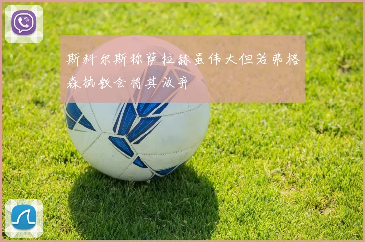 斯科尔斯称萨拉赫虽伟大但若弗格森执教会将其放弃