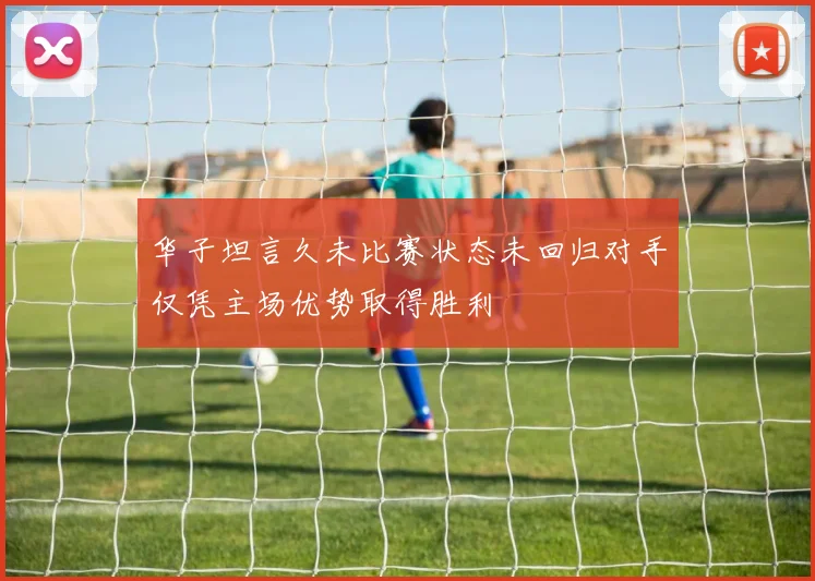 华子坦言久未比赛状态未回归对手仅凭主场优势取得胜利