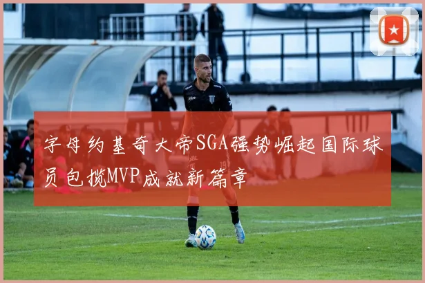 字母约基奇大帝SGA强势崛起国际球员包揽MVP成就新篇章