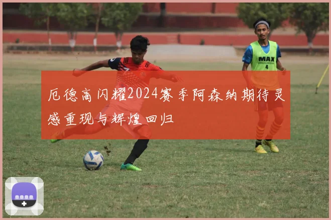 厄德高闪耀2024赛季阿森纳期待灵感重现与辉煌回归