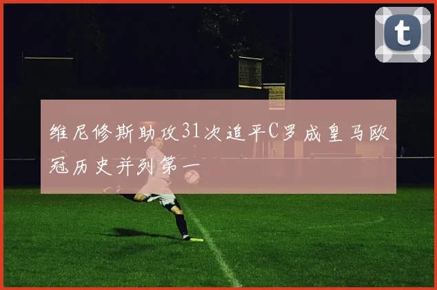 维尼修斯助攻31次追平C罗成皇马欧冠历史并列第一