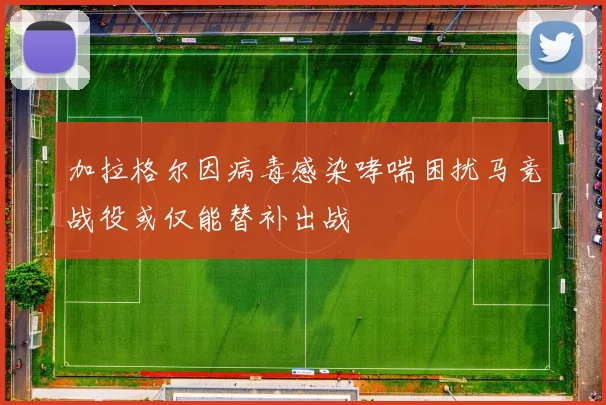 加拉格尔因病毒感染哮喘困扰马竞战役或仅能替补出战