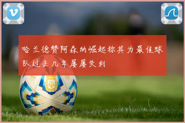哈兰德赞阿森纳崛起称其为最佳球队过去几年屡屡失利