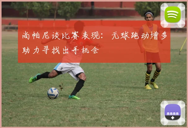 尚帕尼谈比赛表现：无球跑动增多助力寻找出手机会