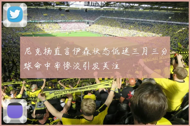 尼克杨直言伊森状态低迷三月三分球命中率惨淡引发关注