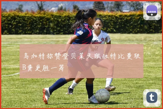 乌加特称赞登贝莱天赋独特比曼联B费更胜一筹