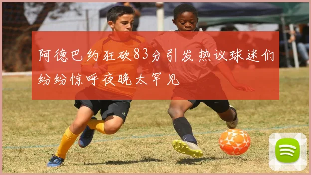 阿德巴约狂砍83分引发热议球迷们纷纷惊呼夜晚太罕见