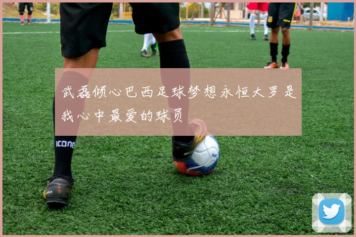 武磊倾心巴西足球梦想永恒大罗是我心中最爱的球员
