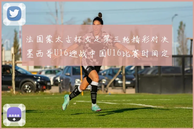 法国蒙太古杯女足第三轮精彩对决墨西哥U16迎战中国U16比赛时间定于4日凌晨00点30分