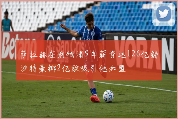 萨拉赫在利物浦9年薪资达126亿镑沙特豪掷2亿欧吸引他加盟