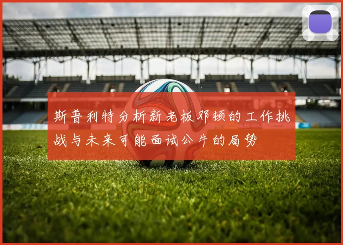 斯普利特分析新老板邓顿的工作挑战与未来可能面试公牛的局势