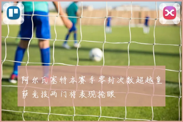 阿尔瓦塞特本赛季零封次数超越皇萨竞技两门将表现抢眼