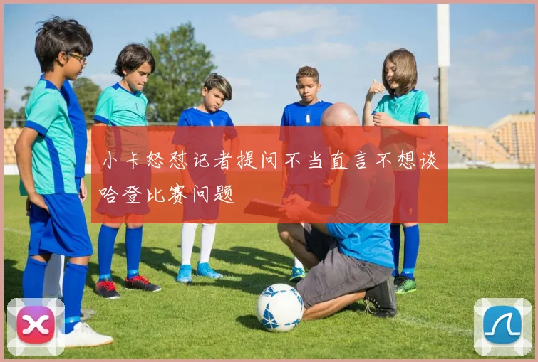 小卡怒怼记者提问不当直言不想谈哈登比赛问题