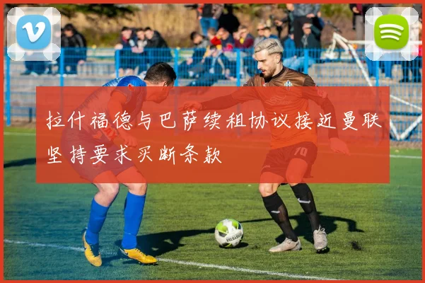 拉什福德与巴萨续租协议接近曼联坚持要求买断条款