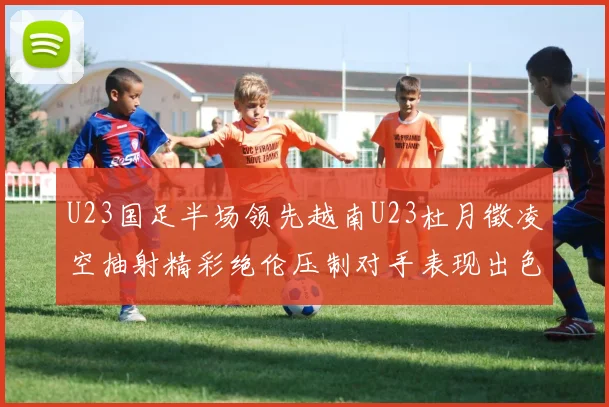 U23国足半场领先越南U23杜月徵凌空抽射精彩绝伦压制对手表现出色
