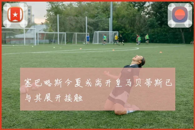 塞巴略斯今夏或离开皇马贝蒂斯已与其展开接触
