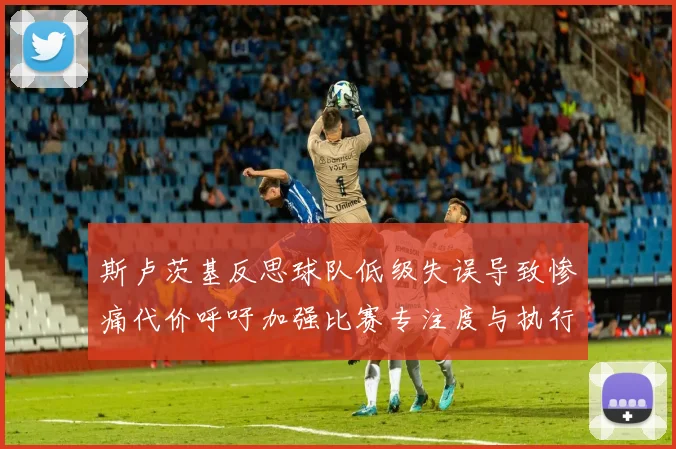 斯卢茨基反思球队低级失误导致惨痛代价呼吁加强比赛专注度与执行力