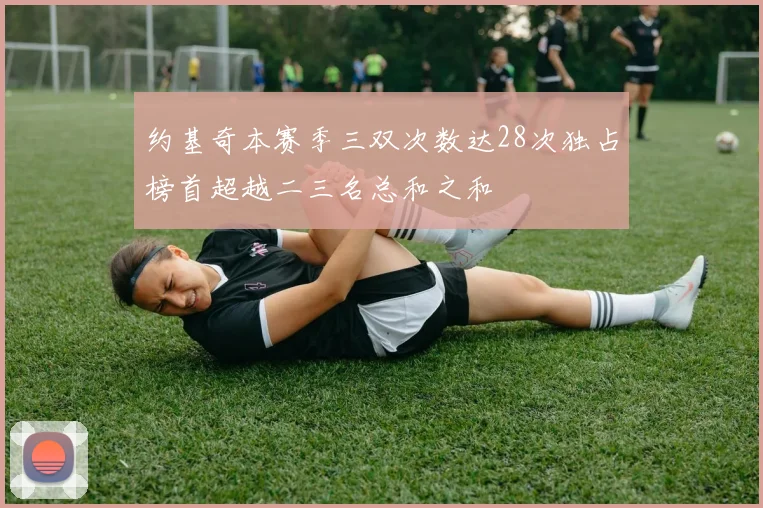 约基奇本赛季三双次数达28次独占榜首超越二三名总和之和