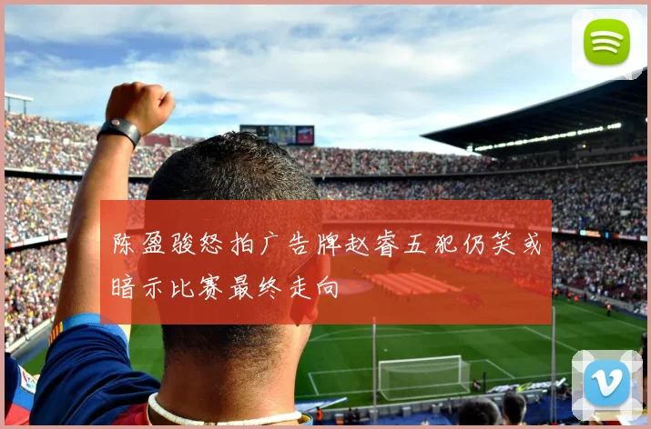 陈盈骏怒拍广告牌赵睿五犯仍笑或暗示比赛最终走向
