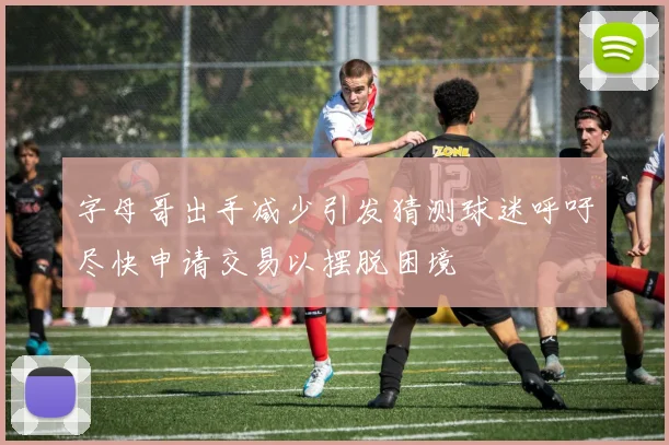 字母哥出手减少引发猜测球迷呼吁尽快申请交易以摆脱困境