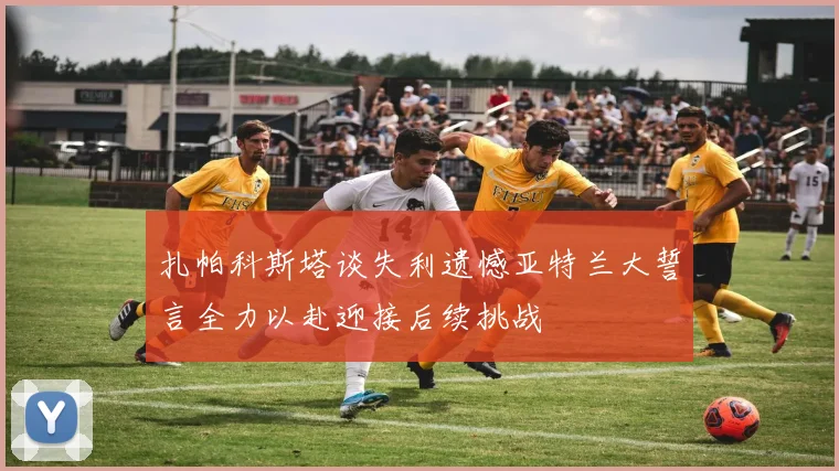 扎帕科斯塔谈失利遗憾亚特兰大誓言全力以赴迎接后续挑战